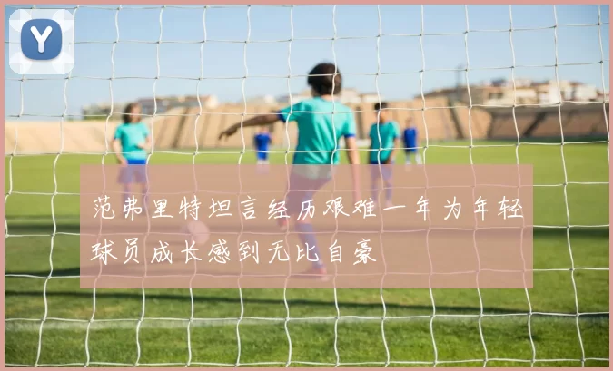 范弗里特坦言经历艰难一年为年轻球员成长感到无比自豪
