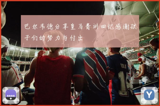 巴尔韦德分享皇马青训回忆感谢孩子们的努力与付出