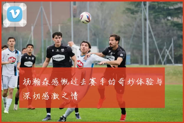 杨瀚森感慨过去赛季的奇妙体验与深切感激之情