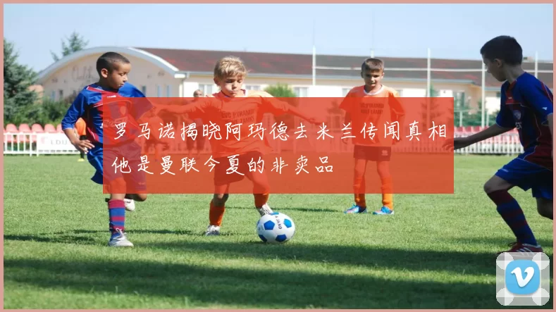 罗马诺揭晓阿玛德去米兰传闻真相他是曼联今夏的非卖品