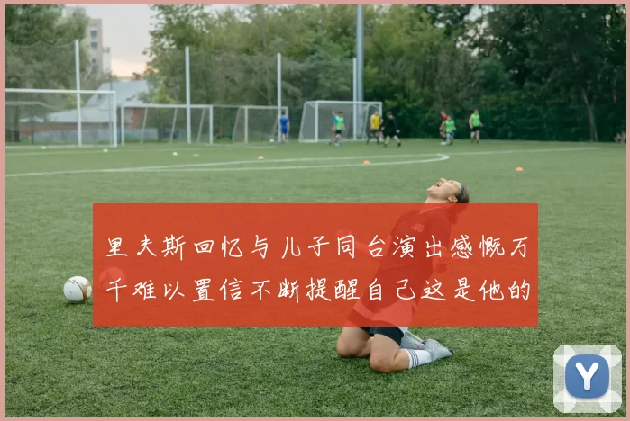 里夫斯回忆与儿子同台演出感慨万千难以置信不断提醒自己这是他的儿子
