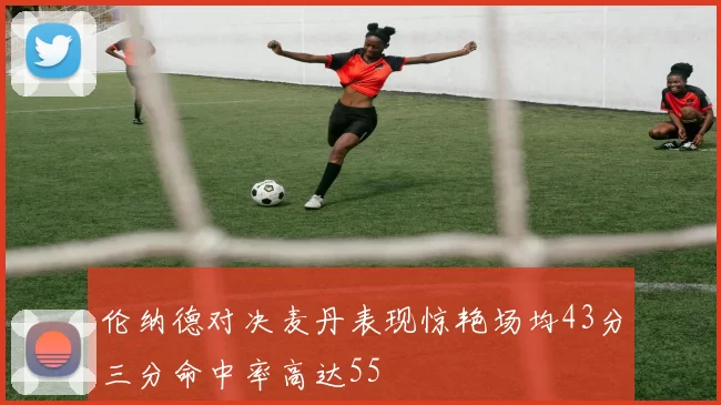 伦纳德对决麦丹表现惊艳场均43分三分命中率高达55
