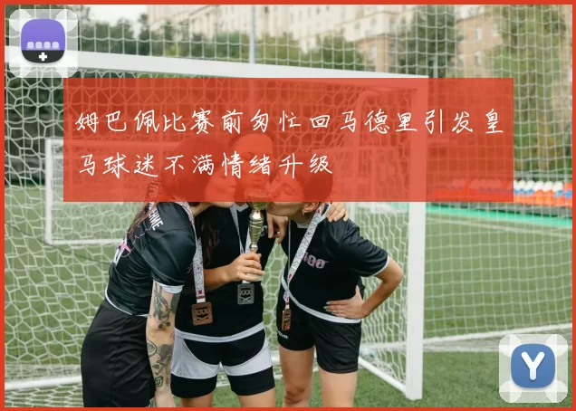 姆巴佩比赛前匆忙回马德里引发皇马球迷不满情绪升级