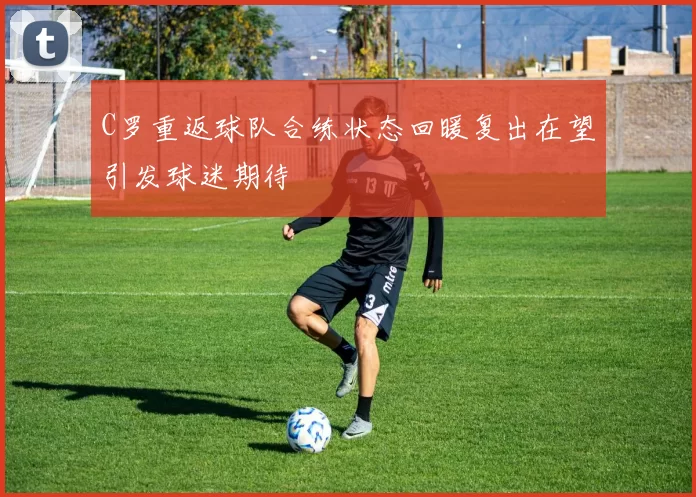 C罗重返球队合练状态回暖复出在望引发球迷期待