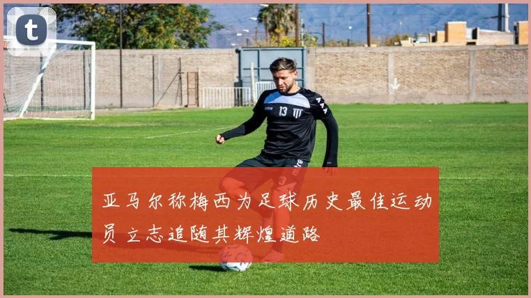 亚马尔称梅西为足球历史最佳运动员立志追随其辉煌道路