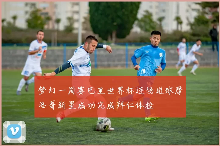 梦幻一周赛巴里世界杯连场进球摩洛哥新星成功完成拜仁体检