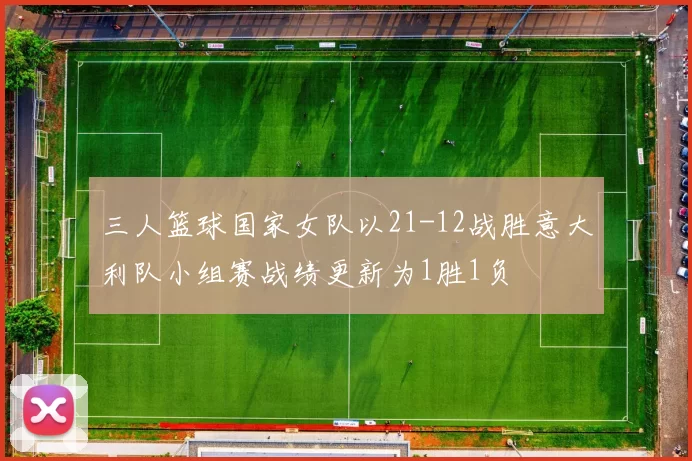 三人篮球国家女队以21-12战胜意大利队小组赛战绩更新为1胜1负