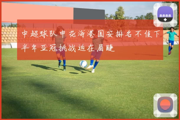 中超球队申花海港国安排名不佳下半年亚冠挑战迫在眉睫