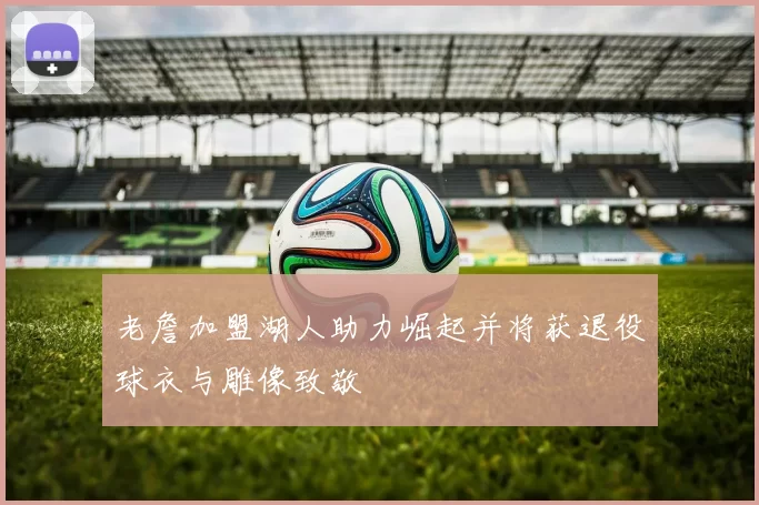 老詹加盟湖人助力崛起并将获退役球衣与雕像致敬