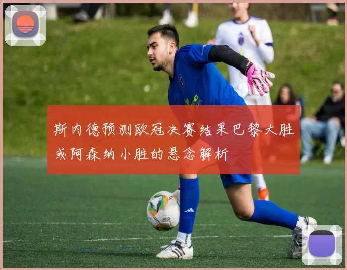 斯内德预测欧冠决赛结果巴黎大胜或阿森纳小胜的悬念解析