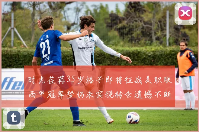 时光荏苒35岁格子即将征战美职联西甲冠军梦仍未实现转会遗憾不断