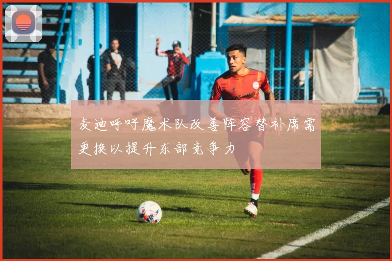 麦迪呼吁魔术队改善阵容替补席需更换以提升东部竞争力