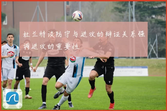 杜兰特谈防守与进攻的辩证关系强调进攻的重要性