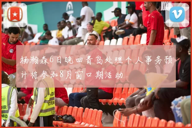 杨瀚森6日晚回青岛处理个人事务预计将参加8月窗口期活动