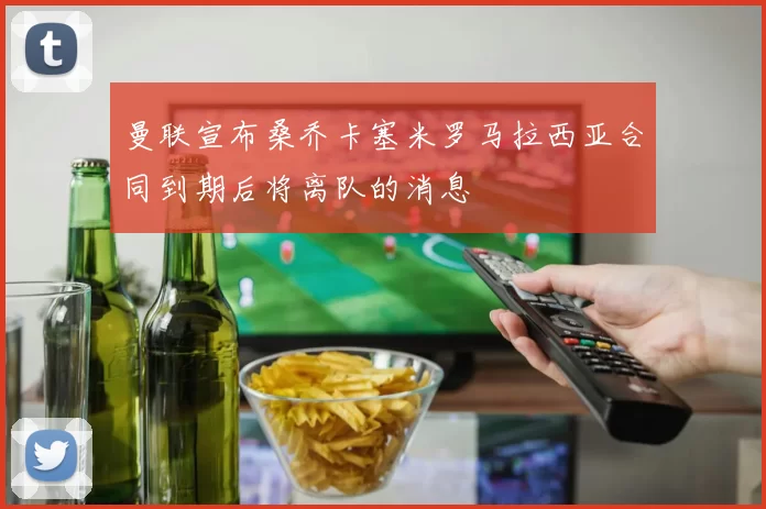 曼联宣布桑乔卡塞米罗马拉西亚合同到期后将离队的消息