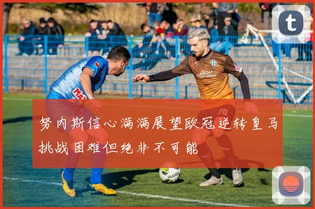 努内斯信心满满展望欧冠逆转皇马挑战困难但绝非不可能