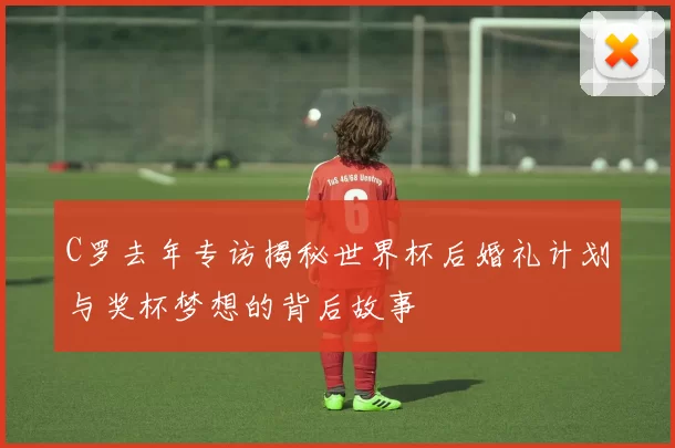 C罗去年专访揭秘世界杯后婚礼计划与奖杯梦想的背后故事