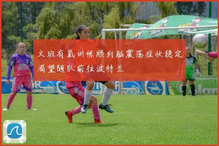 文班有氧训练顺利脑震荡症状稳定渴望随队前往波特兰