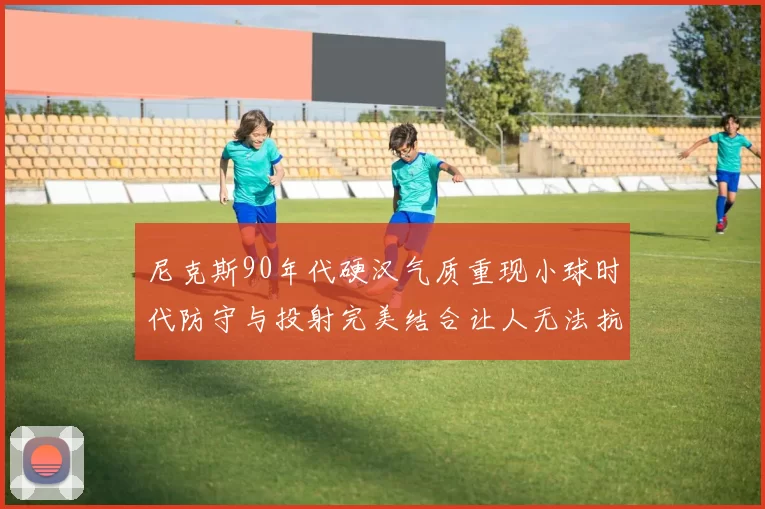 尼克斯90年代硬汉气质重现小球时代防守与投射完美结合让人无法抗拒