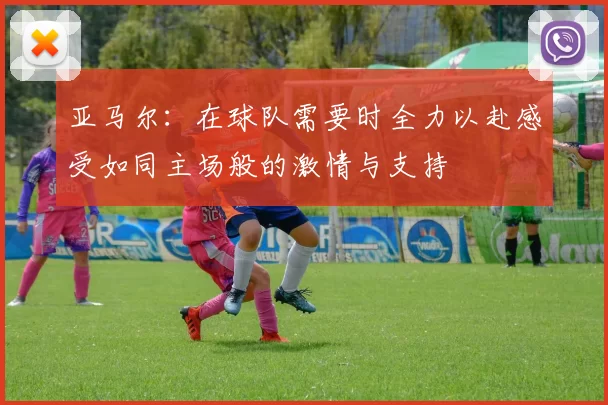 亚马尔：在球队需要时全力以赴感受如同主场般的激情与支持