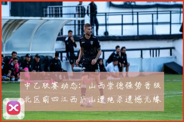 中乙联赛动态：山西崇德强势晋级北区前四江西庐山遭绝杀遗憾无缘南区前四